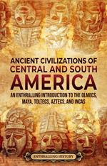 Ancient Civilizations of Central and South America: An Enthralling Introduction to the Olmecs, Maya, Toltecs, Aztecs, and Incas