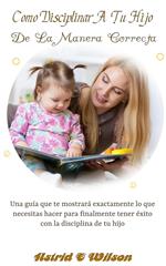 Como Disciplinar A Tu Hijo De La Manera Correcta: Una guía que te mostrará exactamente lo que necesitas hacer para finalmente tener éxito con la disciplina de tu hijo