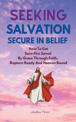 Seeking Salvation, Secure In Belief: How To Get Sure-Fire Saved By Grace Through Faith, Rapture Ready And Heaven Bound - Anthea Peries - cover