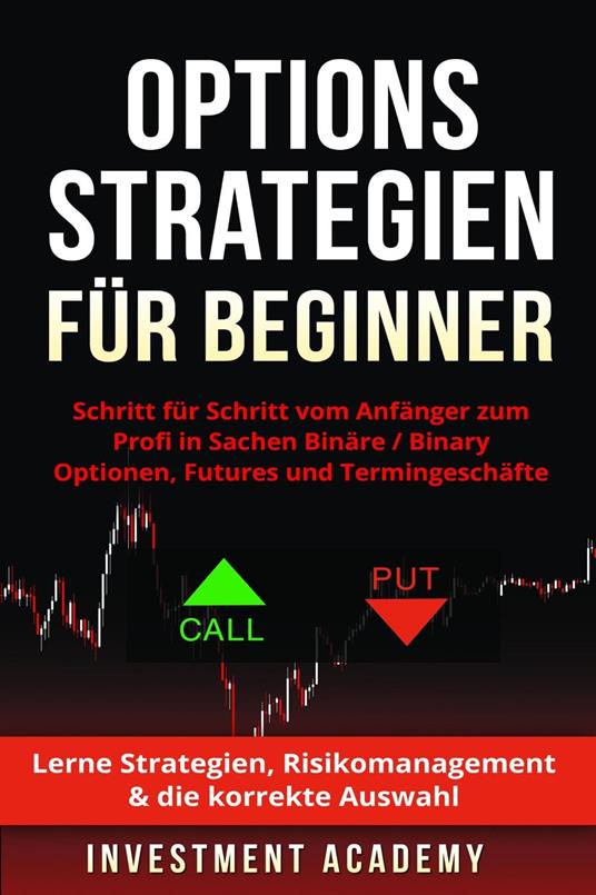 Optionsstrategien für Beginner: Schritt für Schritt vom Anfänger zum Profi in Sachen Binäre / Binary Optionen, Futures und Termingeschäfte - Lerne Strategien, Risikomanagement & die korrekte Auswahl