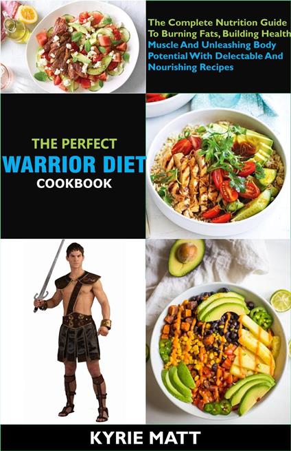 The Perfect Warrior Diet Cookbook; The Complete Nutrition Guide To Burning Fats, Building Health Muscle And Unleashing Body Potential With Delectable And Nourishing Recipes