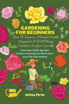 Gardening For Beginners: How To Improve Mental Health, Happiness And Well Being Outdoors In The Garden: Green Finger Holistic Approach In Nature: Everything You Need To Know, Even If You Know Nothing! - Anthea Peries - cover