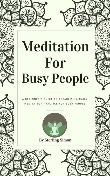 Meditation For Busy People - A Beginner's Guide To Establish A Daily Meditation Practice For Busy People