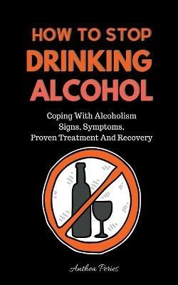 How To Stop Drinking Alcohol: Coping With Alcoholism, Signs, Symptoms, Proven Treatment And Recovery - Anthea Peries - cover