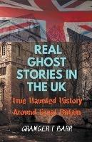 Real Ghost Stories In The UK: True Haunted History Around Great Britain - Granger T Barr - cover