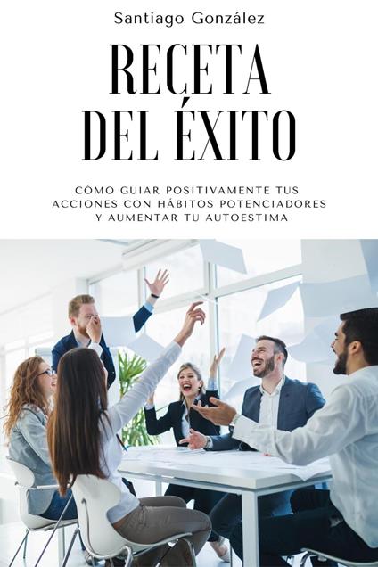 Receta del éxito: Cómo guiar positivamente tus acciones con hábitos potenciadores y aumentar tu autoestima