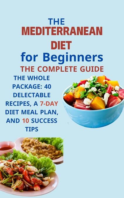 Mediterranean Diet for Beginners The Complete Guide: The Whole Package: 40 Delectable Recipes, a 7-Day Diet Meal Plan, and 10 Success Tips