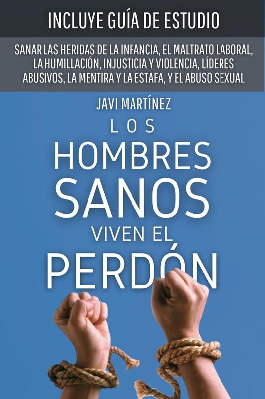 Los Hombres Sanos Viven El Perdón: Sanar Las Heridas De La Infancia, El Maltrato Laboral, La Humillación, Injusticia Y Violencia, Líderes Abusivos, La Mentira Y La Estafa, Y El Abuso Sexual