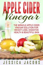 Apple Cider Vinegar: The Miracle Apple Cider Vinegar Solution For Weight Loss, Digestive Health & Beautiful Skin