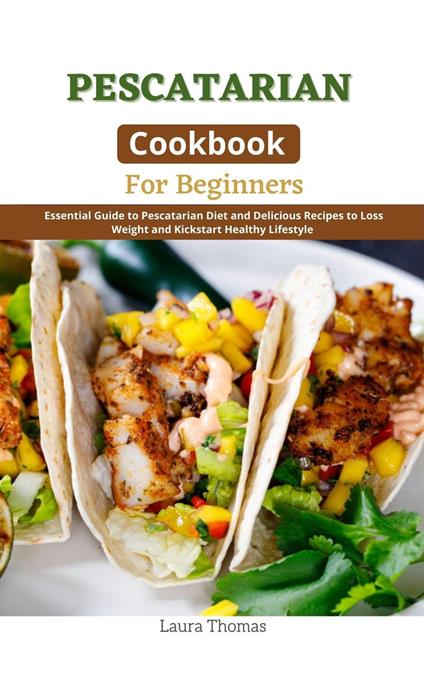 Pescatarian Cookbook for Beginners : Essential Guide to Pescatarian Diet and Delicious Recipes to Loss Weight and Kickstart Healthy Lifestyle