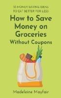 How to Save Money on Groceries Without Coupons: 35 Money-Saving Ideas to Eat Better for Less - Madeleine Mayfair - cover