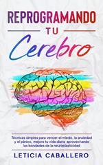 Reprogramando tu cerebro: Técnicas simples para vencer el miedo, la ansiedad y el pánico, mejora tu vida diaria aprovechando las bondades de la neuroplasticidad