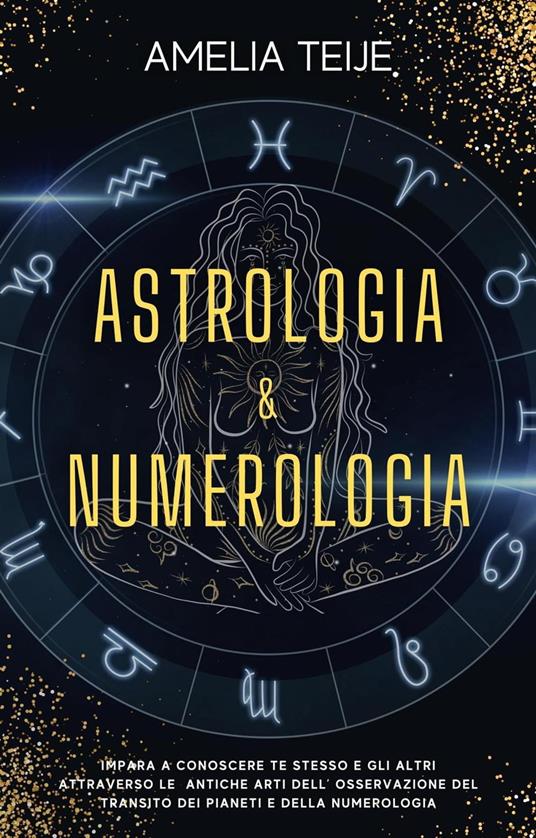 Astrologia e Numerologia - Manuale Completo per Principianti - Impara a  Conoscere te stesso e gli altri attraverso le Antiche Arti dell'  Osservazione del Transito dei Pianeti e della Numerologia - Teije