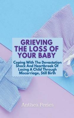 Grieving The Loss Of Your Baby: Coping With The Devastation Shock And Heartbreak Of Losing A Child Through Miscarriage, Still Birth - Anthea Peries - cover