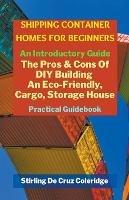 Shipping Container Homes for Beginners: An Introductory Guide Pros & Cons Of DIY Building An Eco-Friendly, Cargo, Storage House. Practical Guidebook.