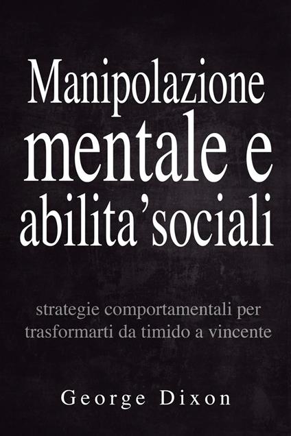 Manipolazione mentale e abilita’ sociali: Strategie comportamentali per trasformarti da timido a vincente - George Dixon - ebook