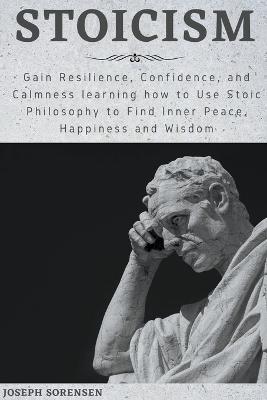 Stoicism: Gain Resilience, Confidence, and Calmness learning how to Use Stoic Philosophy to Find Inner Peace, Happiness and Wisdom - Joseph Sorensen - cover