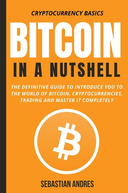 Bitcoin in a Nutshell: The Definitive Guide to Introduce You to the World of Bitcoin, Cryptocurrencies, Trading and Master It Completely