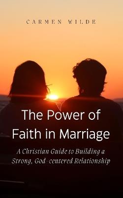 The Power of Faith in Marriage: A Christian Guide to Building a Strong, God-centered Relationship - Carmen Wilde - cover