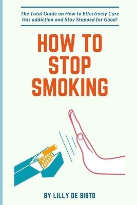 How to Stop Smoking: How to Effectively Cure this addiction and Stay Stopped for Good! - Lilly de Sisto - cover