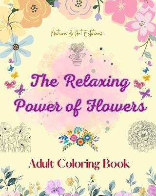 The Relaxing Power of Flowers Adult Coloring Book Creative Designs of Floral Motifs, Bouquets, Mandalas and More: A Collection of Powerful Spiritual Flower Designs to Celebrate Life and Nature - Nature,Art Editions - cover