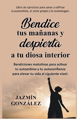 Bendice tus mananas y despierta a tu diosa interior: Bendiciones matutinas para activar tu autoestima y tu autoconfianza para elevar tu vida al siguiente nivel. - Jazmin Gonzalez - cover