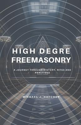 High Degree Freemasonry: A Journey Through History, Rites and Practices - Michael J Hatcher - cover