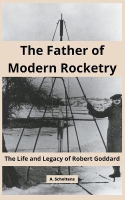 The Father of Modern Rocketry: The Life and Legacy of Robert Goddard - A Scholtens - cover