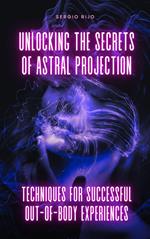 Unlocking the Secrets of Astral Projection: Techniques for Successful Out-of-Body Experiences