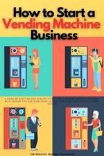 How to Start a Vending Machine Business: A Guide on Starting and Scaling a Profitable Vending Machine Business, with Insider Tips and Strategies for Building a Reliable Passive Income Stream