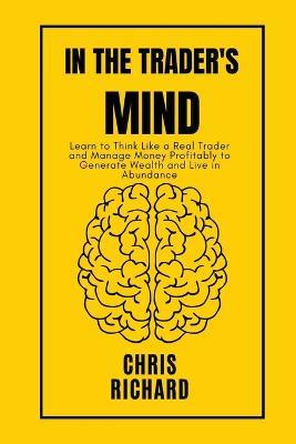 In the Trader's Mind: Learn to Think Like a Real Trader and Manage Money Profitably to Generate Wealth and Live in Abundance - Chris Richard - cover