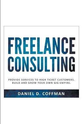 Freelance Consulting: Provide Services to High Ticket Customers. Build and Grow Your own Gig Empire. - Daniel D Coffman - cover