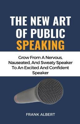 The New Art Of Public Speaking: Grow From A Nervous, Nauseated, And Sweaty Speaker To An Excited And Confident Speaker - Frank Albert - cover
