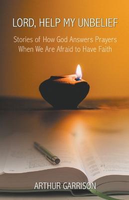 Lord, Help My Unbelief: Stories of How God Answers Prayers When We Are Afraid to Have Faith - Arthur Garrison - cover