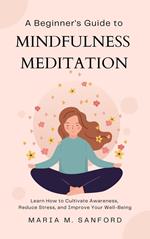 A Beginner's Guide to Mindfulness Meditation For Beginners: Learn How to Cultivate Awareness, Reduce Stress, and Improve Your Well-Being