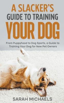 A Slacker's Guide to Training Your Dog: From Puppyhood to Dog Sports, a Guide to Training Your Dog for New Pet Owners - Sarah Michaels - cover