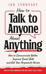 How to Talk to Anyone About Anything: How to Communicate Better, Improve Social Skills and Get Your Arguments Across