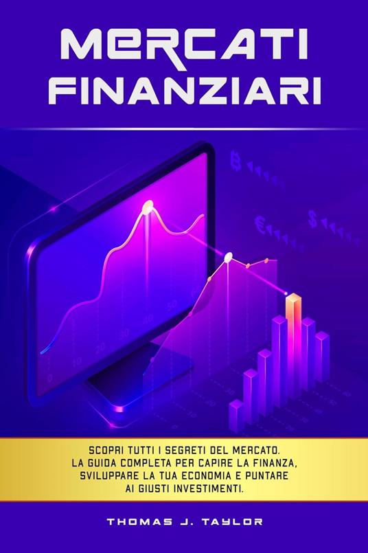 Mercati Finanziari: Scopri Tutti i Segreti del Mercato. La guida Completa per Capire la Finanza, Sviluppare la tua Economia e Puntare ai Giusti Investimenti. - Thomas J. Taylor - ebook