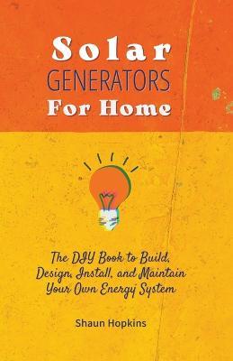 Solar Generators for Homes: The DIY Book to Build, Design, Install, and Maintain Your Own Energy System With Powered Panels & Off-Grid Electricity Installation for Rvs Campers Tiny House for Sun Power - Shaun Hopkins - cover