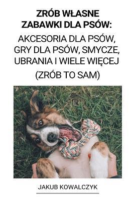 Zrob Wlasne Zabawki dla Psow: Akcesoria dla Psow, Gry dla Psow, Smycze, Ubrania i Wiele Wiecej (Zrob to Sam) - Jakub Kowalczyk - cover