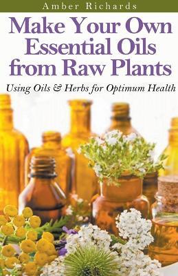 Make Your Own Essential Oils from Raw Plants Using Oils & Herbs for Optimum Health - Amber Richards - cover