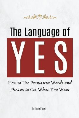 The Language of Yes: How to Use Persuasive Words and Phrases to Get What You Want - Jeffrey Floyd - cover