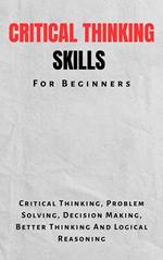Critical Thinking Skills For Beginners: The Complete Guide To Critical Thinking, Problem Solving, Decision Making, Better Thinking And Logical Reasoning
