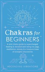 Chakras for Beginners: A Mini Chakra Guide to Supercharged Healing & Elevated Well-Being via Yoga, Meditation, Stones, & a Treasure Trove of Energetic Discoveries