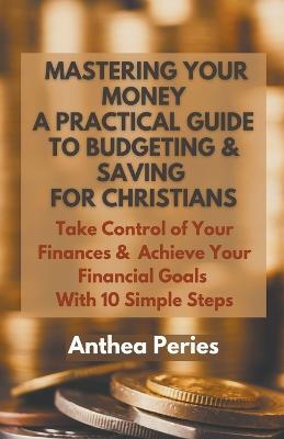 Mastering Your Money: A Practical Guide to Budgeting and Saving For Christians Take Control of Your Finances and Achieve Your Financial Goals with 10 Simple Steps - Anthea Peries - cover