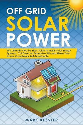 Off Grid Solar Power: The Ultimate Step by Step Guide to Install Solar Energy Systems. Cut Down on Expensive Bills and Make Your House Completely Self-Sustainable - Mark Kessler - cover