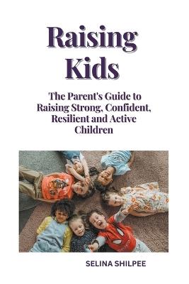 Raising Kids: The Parent's Guide to Raising Strong, Confident, Resilient and Active Children - Selina Shilpee - cover