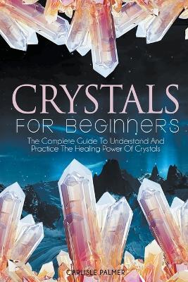 Crystals For Beginners The Complete Guide To Understand And Practice The Healing Power Of Crystals - Carlisle Palmer - cover