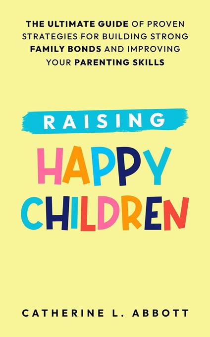 Raising Happy Children: The Ultimate Guide of Proven Strategies for Building Strong Family Bonds and Improving Your Parenting Skills