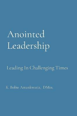 Anointed Leadership: Leading In Challenging Times - K Bobie Amankwatia - cover